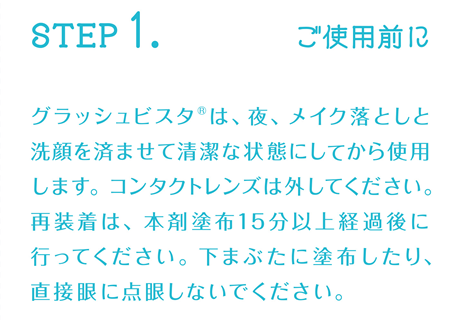 STEP1:ご使用前に グラッシュビスタ®は、夜、メイク落としと洗顔を済ませて清潔な状態にしてから使用します。コンタクトレンズは外してください。再装着は、本剤塗布15分以上経過後に行ってください。下まぶたに塗布したり、直接眼に点眼しないでください。