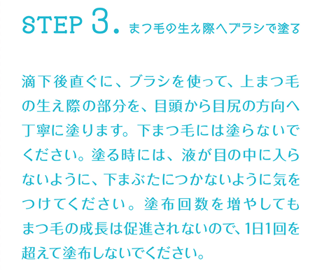 STEP3:まつ毛の生え際へブラシで塗る 滴下後直ぐに、ブラシを使って、上まつ毛の生え際の部分を、目頭から目尻の方向へ丁寧に塗ります。下まつ毛には塗らないでください。塗る時には、液が目の中に入らないように、下まぶたにつかないように気をつけてください。塗布回数を増やしてもまつ毛の成長は促進されないので、1日1回を超えて塗布しないでください。