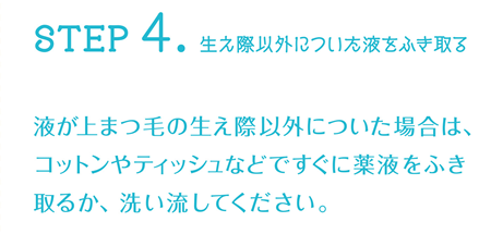 STEP4:生え際以外についた液をふき取る 液が上まつ毛の生え際以外についた場合は、コットンやティッシュなどですぐに薬液をふき取るか、洗い流してください。